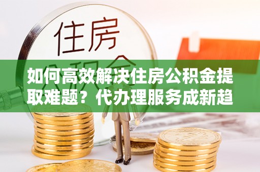 温泉如何高效解决住房公积金提取难题？代办理服务成新趋势